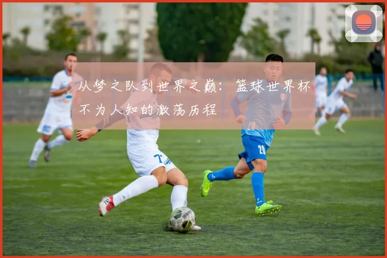 从梦之队到世界之巅：篮球世界杯不为人知的激荡历程