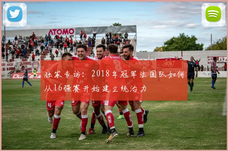 独家专访：2018年冠军法国队如何从16强赛开始建立统治力